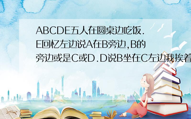 ABCDE五人在圆桌边吃饭.E回忆左边说A在B旁边,B的旁边或是C或D.D说B坐在C左边我挨着C.它们是怎样坐的