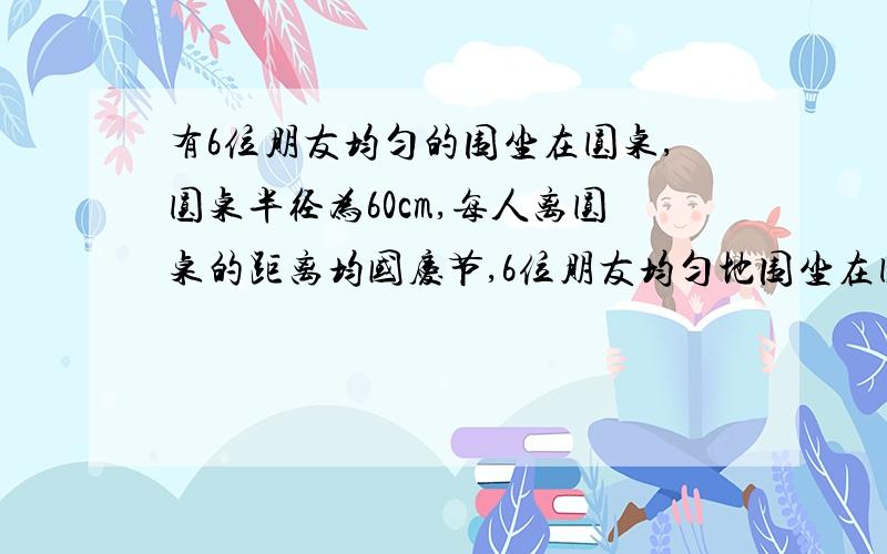 有6位朋友均匀的围坐在圆桌,圆桌半径为60cm,每人离圆桌的距离均国庆节,6位朋友均匀地围坐在圆桌旁共度佳节.圆桌半径为60cm,每人离圆桌的距离均为10cm,现又来了两名客人,每人向后挪动了相