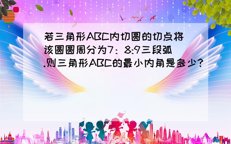 若三角形ABC内切圆的切点将该圆圆周分为7：8:9三段弧.则三角形ABC的最小内角是多少?