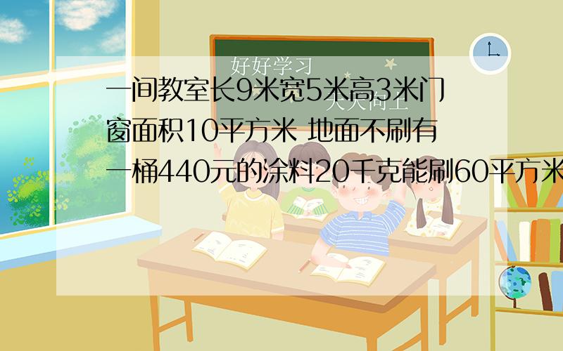 一间教室长9米宽5米高3米门窗面积10平方米 地面不刷有一桶440元的涂料20千克能刷60平方米 粉刷每平方米人工5元 强要涮2遍 刷这间教室需要多少元