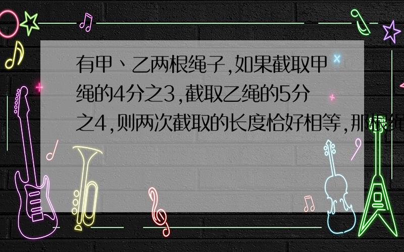 有甲丶乙两根绳子,如果截取甲绳的4分之3,截取乙绳的5分之4,则两次截取的长度恰好相等,那根绳子长?你是怎样想的?