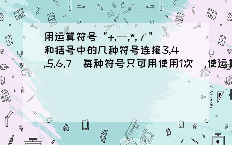 用运算符号“+,—,*,/”和括号中的几种符号连接3,4,5,6,7（每种符号只可用使用1次）,使运算结果为24