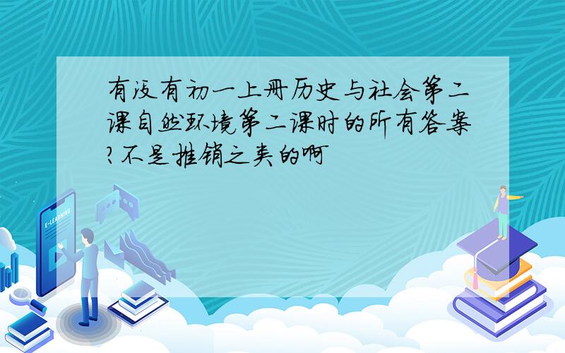 有没有初一上册历史与社会第二课自然环境第二课时的所有答案?不是推销之类的啊