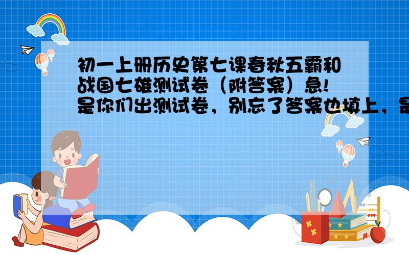 初一上册历史第七课春秋五霸和战国七雄测试卷（附答案）急!是你们出测试卷，别忘了答案也填上，是老师让我们出测试卷好不，初一上册历史第七课春秋五霸和战国七雄的。