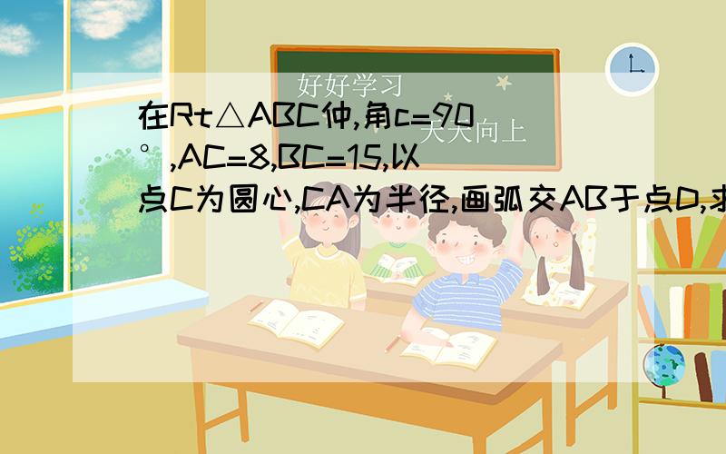 在Rt△ABC仲,角c=90°,AC=8,BC=15,以点C为圆心,CA为半径,画弧交AB于点D,求AD的长图自己画