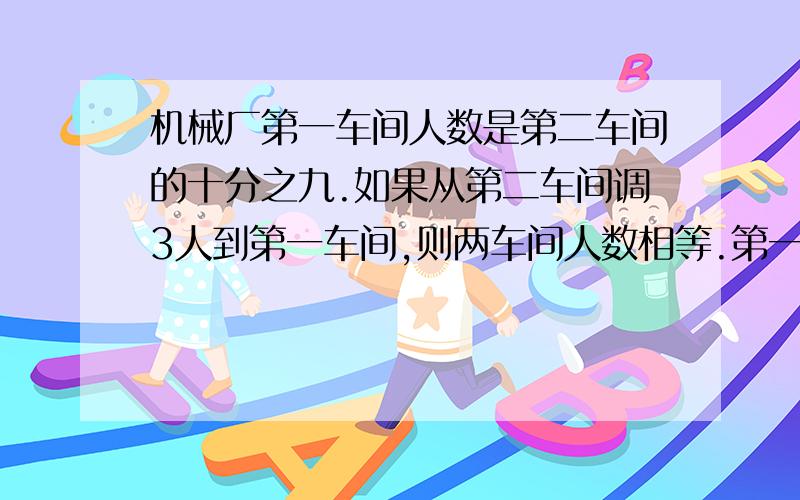 机械厂第一车间人数是第二车间的十分之九.如果从第二车间调3人到第一车间,则两车间人数相等.第一车间原多少人?