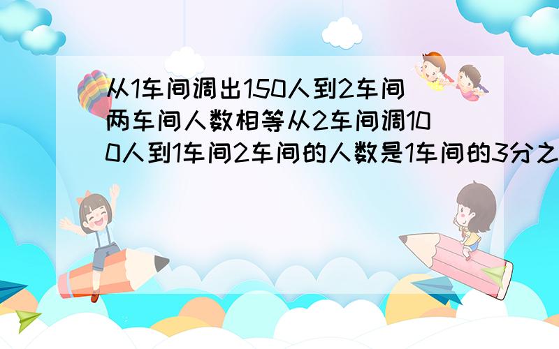 从1车间调出150人到2车间两车间人数相等从2车间调100人到1车间2车间的人数是1车间的3分之1.两车各级人?