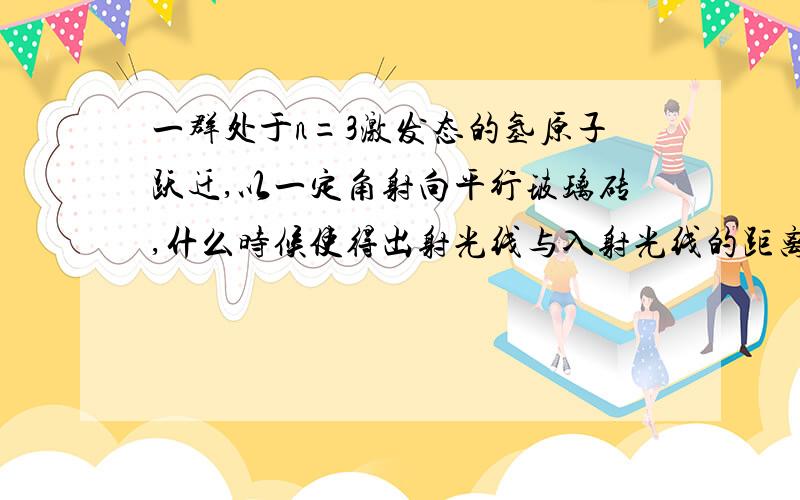 一群处于n=3激发态的氢原子跃迁,以一定角射向平行玻璃砖,什么时候使得出射光线与入射光线的距离最大?