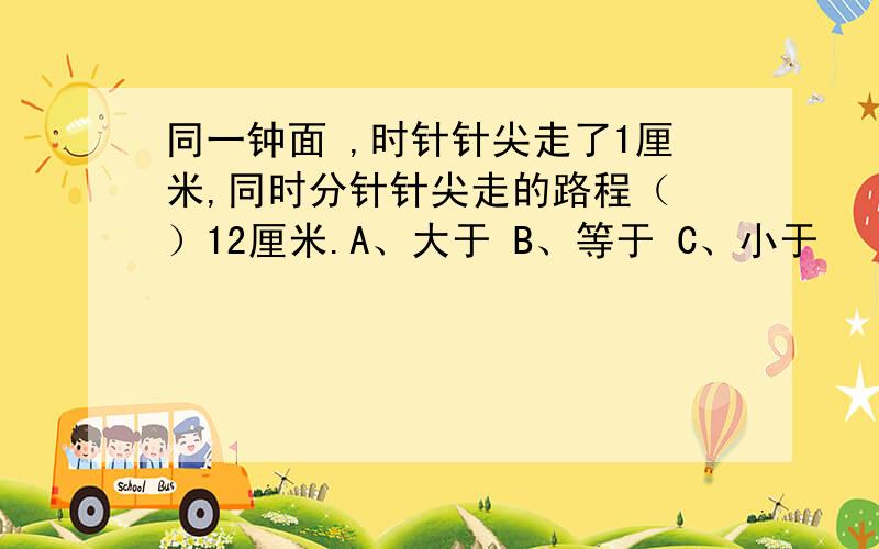 同一钟面 ,时针针尖走了1厘米,同时分针针尖走的路程（ ）12厘米.A、大于 B、等于 C、小于