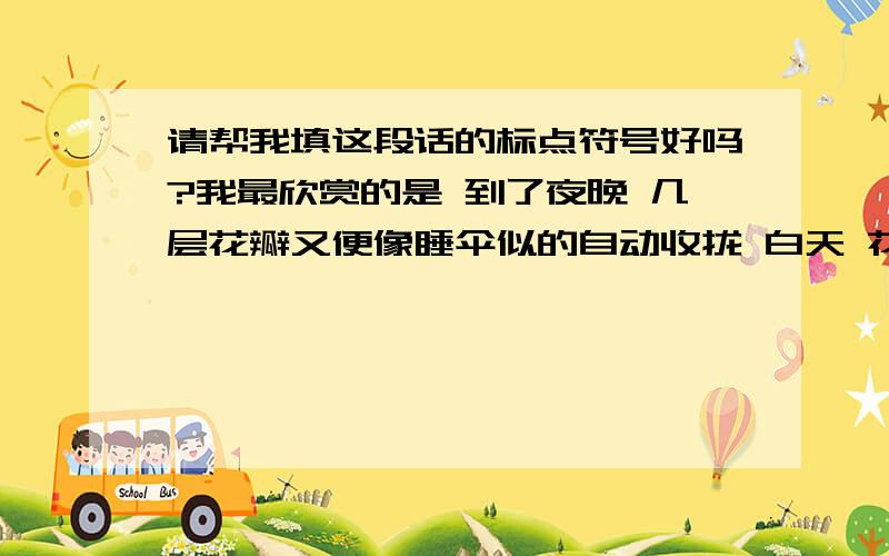 请帮我填这段话的标点符号好吗?我最欣赏的是 到了夜晚 几层花瓣又便像睡伞似的自动收拢 白天 花瓣又像撑开伞似的张开而且花面一直迎着太阳 跟着太阳转 显得非常恭敬 难怪它有土名叫