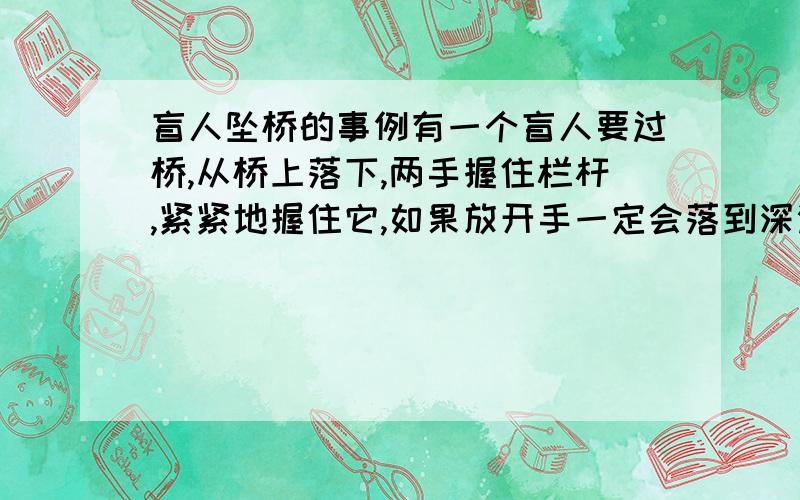 盲人坠桥的事例有一个盲人要过桥,从桥上落下,两手握住栏杆,紧紧地握住它,如果放开手一定会落到深渊里.路过者说：“不要害怕,只要放手,下面就是地面了.”盲人不相信,握了很长的时间.时