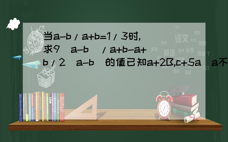 当a-b/a+b=1/3时,求9(a-b)/a+b-a+b/2(a-b)的值已知a+2B,c+5a(a不为0），求6a+2b-c/a-4b+c