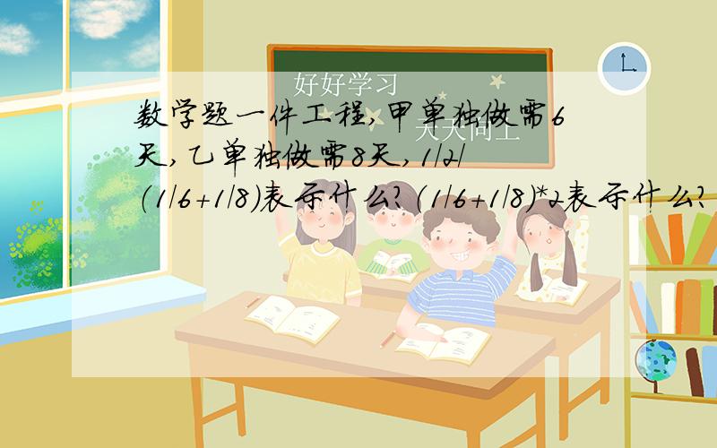 数学题一件工程,甲单独做需6天,乙单独做需8天,1/2/（1/6+1/8）表示什么?（1/6+1/8）*2表示什么?