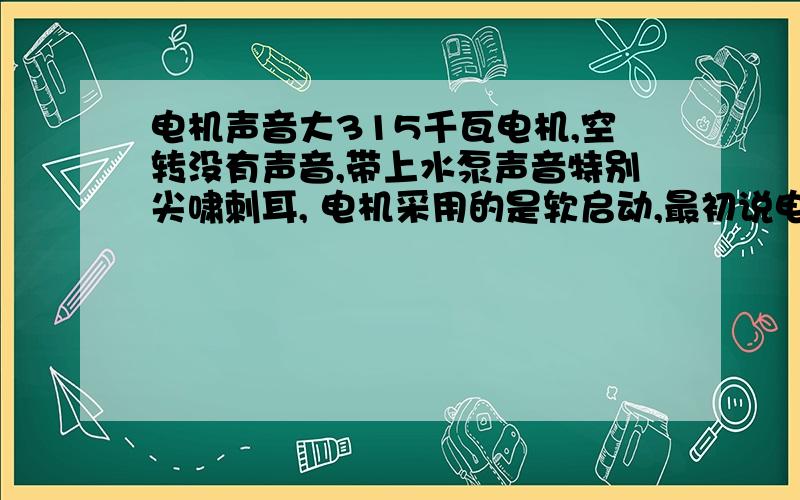 电机声音大315千瓦电机,空转没有声音,带上水泵声音特别尖啸刺耳, 电机采用的是软启动,最初说电机部稳定，部同心，调整了以后还是如此，求大神指教是一般都是什么原因引起的声音大，