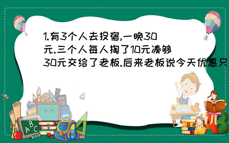 1.有3个人去投宿,一晚30元.三个人每人掏了10元凑够30元交给了老板.后来老板说今天优惠只要25元就够了,拿出5元命令服务生退还给他们,服务生偷偷藏起了2元,然后,把剩下的3元钱分给了那三个