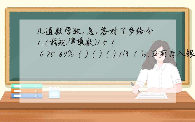 几道数学题,急,答对了多给分1.(找规律填数)1.5 1 0.75 60% ( ) ( ) ( ) 1/3 ( )2.王丽存入银行400元钱,定期一年,到期时取出本息408.55元,已知利息税为5%,则王丽得到的税后利息是( )元,年利率是( )%.3.某