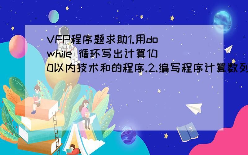 VFP程序题求助1.用do while 循环写出计算100以内技术和的程序.2.编写程序计算数列1!,,,……,的前n项之和,即1!+2!+3!+……+n!.其中n的值从键盘输入.3.设数据表“TTUD.DBF”有字段：学号、姓名、性别