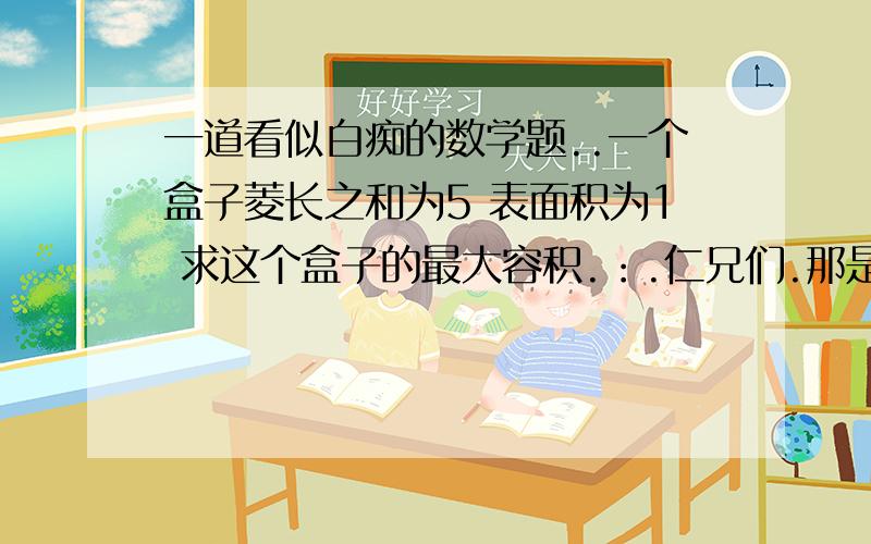 一道看似白痴的数学题..一个盒子菱长之和为5 表面积为1 求这个盒子的最大容积.：.仁兄们.那是盒子.也就是说是长方体.请给详细结果.2L....你的答案貌似是错的..