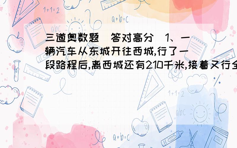 三道奥数题（答对高分）1、一辆汽车从东城开往西城,行了一段路程后,离西城还有210千米,接着又行全程的20%,这是已行的路程与未行路程的比是3：2.东西两城相距几千米?2、从甲地到乙地快车