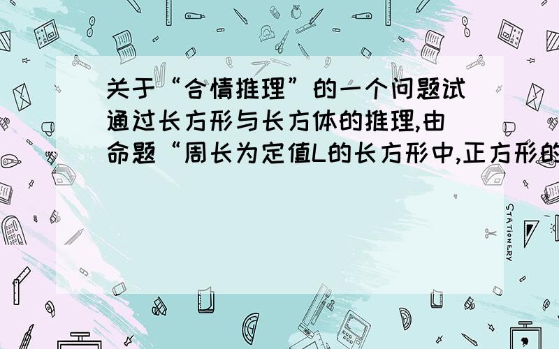 关于“合情推理”的一个问题试通过长方形与长方体的推理,由命题“周长为定值L的长方形中,正方形的面积最大,最大值为L^2/16”,猜想关于长方体的相应命题,并判断其是否正确.我认为命题应