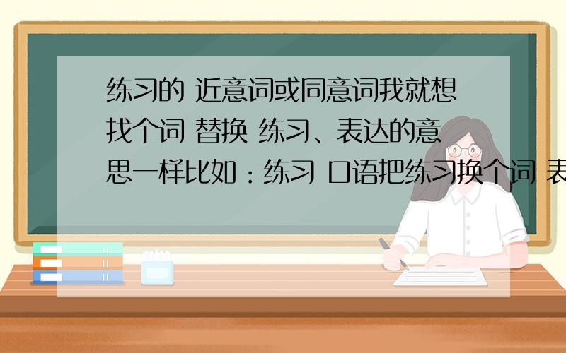 练习的 近意词或同意词我就想找个词 替换 练习、表达的意思一样比如：练习 口语把练习换个词 表达的意思不变thanks