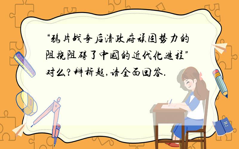 “鸦片战争后清政府顽固势力的阻挠阻碍了中国的近代化进程”对么?辨析题,请全面回答.