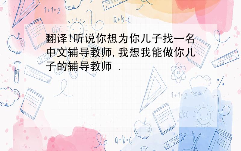 翻译!听说你想为你儿子找一名中文辅导教师,我想我能做你儿子的辅导教师 .