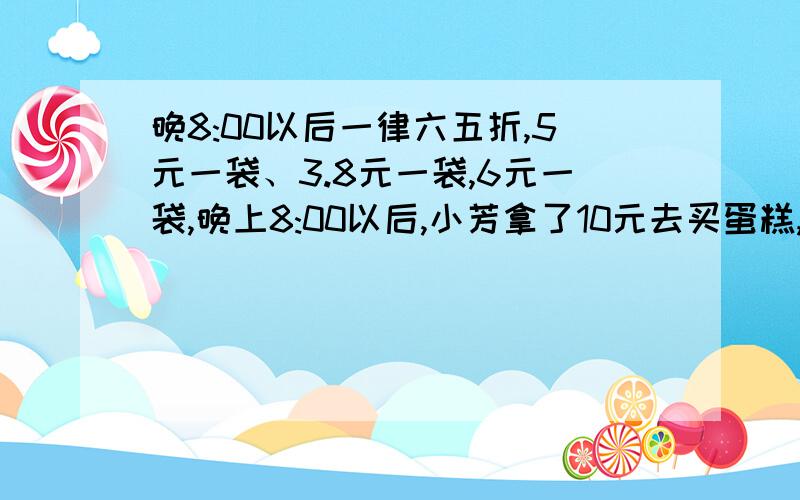 晚8:00以后一律六五折,5元一袋、3.8元一袋,6元一袋,晚上8:00以后,小芳拿了10元去买蛋糕,她可以怎样买?急……快!