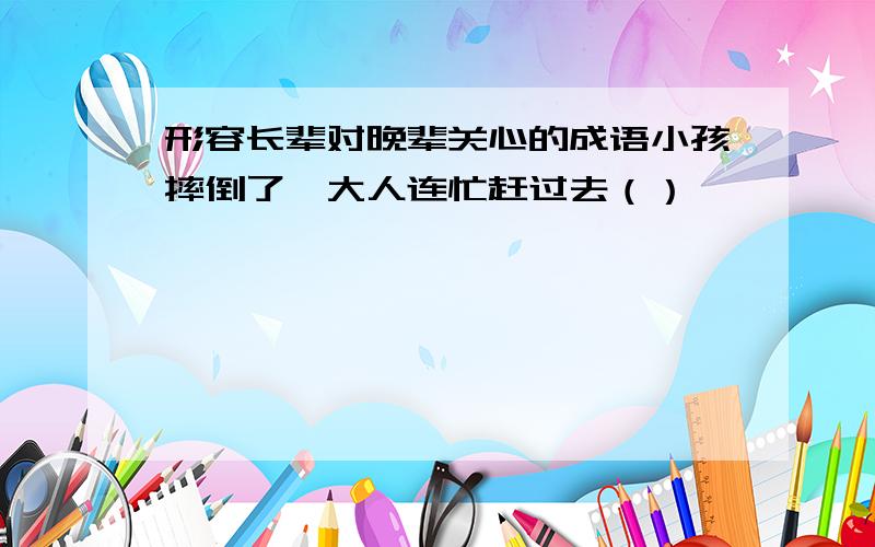 形容长辈对晚辈关心的成语小孩摔倒了,大人连忙赶过去（）