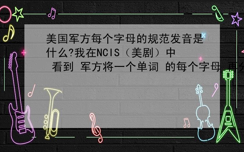 美国军方每个字母的规范发音是什么?我在NCIS（美剧）中 看到 军方将一个单词 的每个字母 再分为单词发音 以防止误听请问有高人知道每个字母的发音单词吗?比如说 K 是 kilo