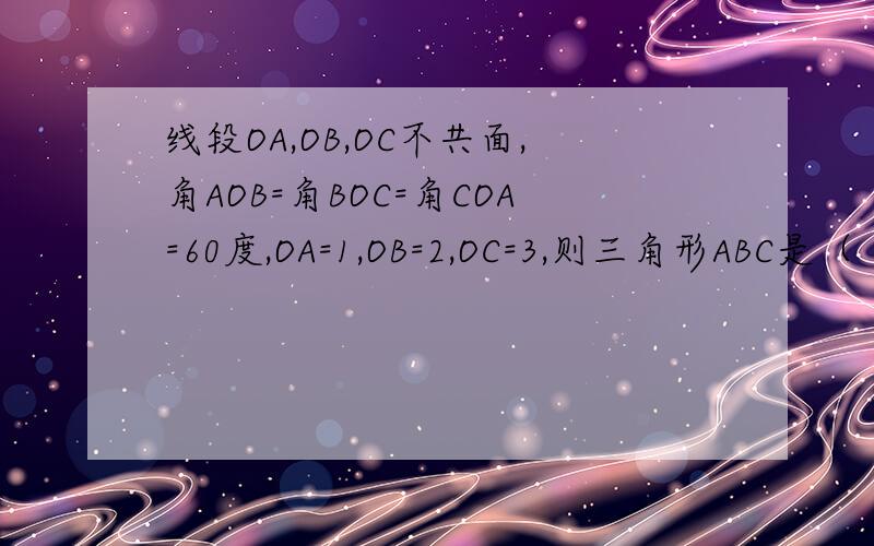 线段OA,OB,OC不共面,角AOB=角BOC=角COA=60度,OA=1,OB=2,OC=3,则三角形ABC是（ ）A.等边三角形 B.非等边的等腰三角形 C.锐角三角形 D.钝角三角形请给出解题思路,