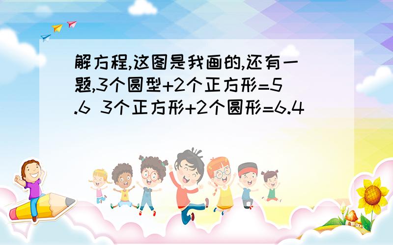 解方程,这图是我画的,还有一题,3个圆型+2个正方形=5.6 3个正方形+2个圆形=6.4