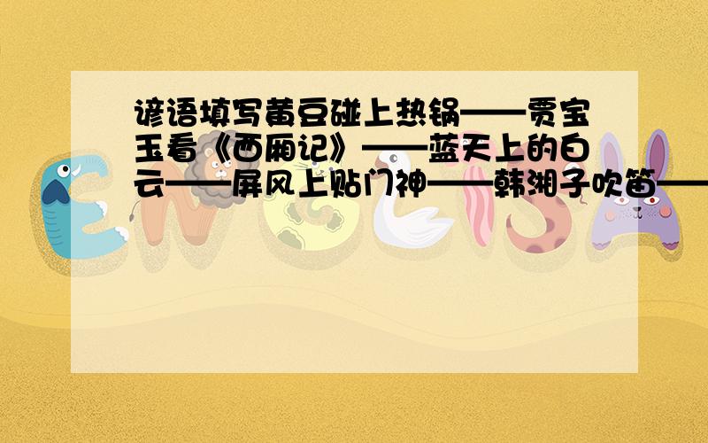 谚语填写黄豆碰上热锅——贾宝玉看《西厢记》——蓝天上的白云——屏风上贴门神——韩湘子吹笛——腊月里扇扇子——浪中行船——破梁做跟烧火棍——