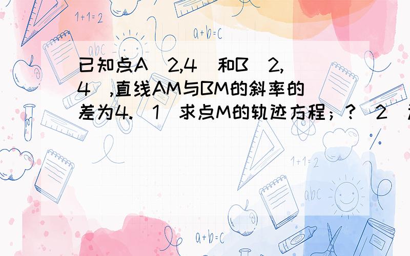 已知点A(2,4)和B(2,4),直线AM与BM的斜率的差为4.（1）求点M的轨迹方程；?（2）过点...已知点A(2,4)和B(2,4),直线AM与BM的斜率的差为4.（1）求点M的轨迹方程；?（2）过点（0,1）的人直线l与点M的轨迹