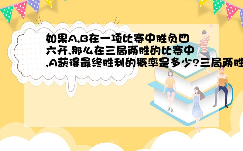 如果A,B在一项比赛中胜负四六开,那么在三局两胜的比赛中,A获得最终胜利的概率是多少?三局两胜是不会出现三胜的情况啊亲，可是为什么你们俩答案还是一样呢？