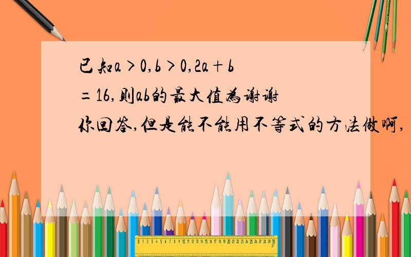 已知a>0,b>0,2a+b=16,则ab的最大值为谢谢你回答,但是能不能用不等式的方法做啊,