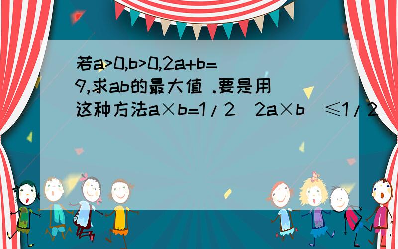 若a>0,b>0,2a+b=9,求ab的最大值 .要是用这种方法a×b=1/2（2a×b）≤1/2（2a+b/2）²=81/8.这里面的1/2怎么来的.