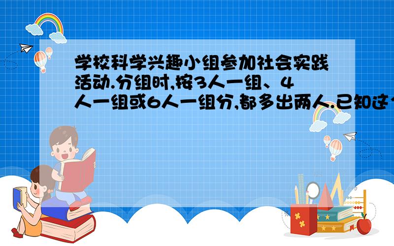 学校科学兴趣小组参加社会实践活动.分组时,按3人一组、4人一组或6人一组分,都多出两人.已知这个小组人数在20~30人之间.这个小组共有学生多少人?