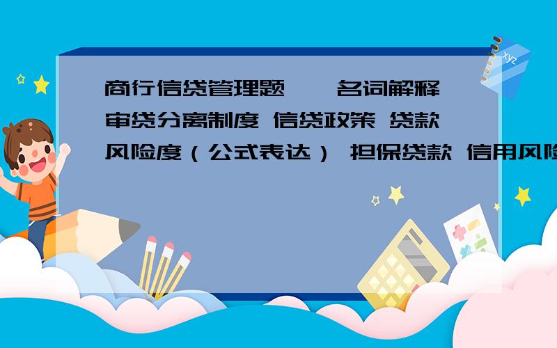 商行信贷管理题一、名词解释 审贷分离制度 信贷政策 贷款风险度（公式表达） 担保贷款 信用风险 审贷分离 个人住房贷款 贷款展期 贷款公开授信 二、比较题 1、贷款授权管理与授信管理