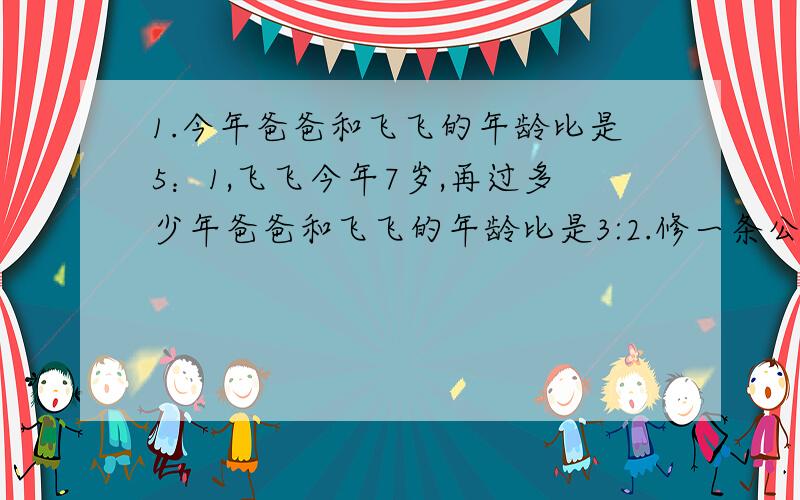 1.今年爸爸和飞飞的年龄比是5：1,飞飞今年7岁,再过多少年爸爸和飞飞的年龄比是3:2.修一条公路,工程队第一天修了总长的4%,第二天修了总长的5%,又知第二天比第一天多修了40米,这条公路全长