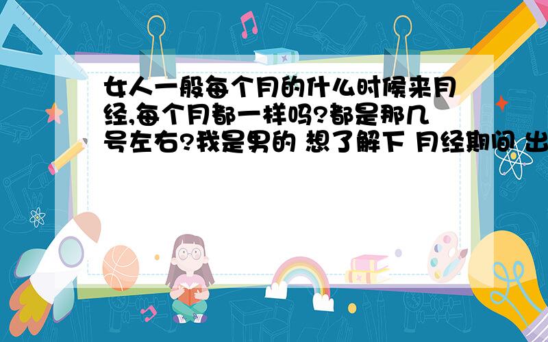 女人一般每个月的什么时候来月经,每个月都一样吗?都是那几号左右?我是男的 想了解下 月经期间 出了不能ML还不能干什么 还要注意什么 = =我直接问我女朋友月经什么时候好吗?还是怎么说