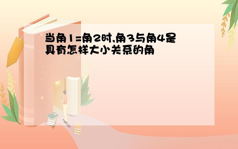 当角1=角2时,角3与角4是具有怎样大小关系的角