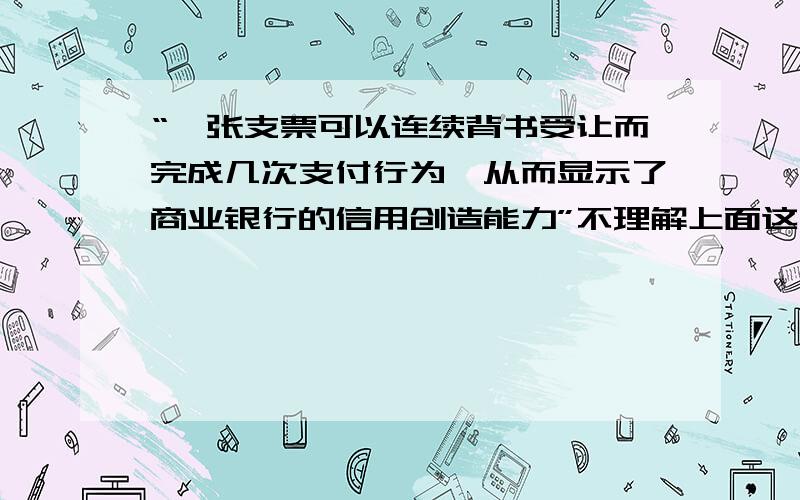 “一张支票可以连续背书受让而完成几次支付行为,从而显示了商业银行的信用创造能力”不理解上面这句话,回答尽量详细点