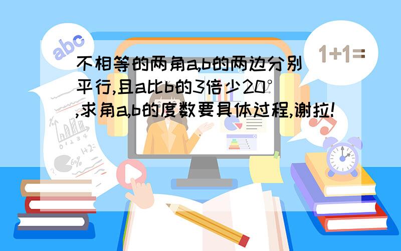 不相等的两角a,b的两边分别平行,且a比b的3倍少20°,求角a,b的度数要具体过程,谢拉!