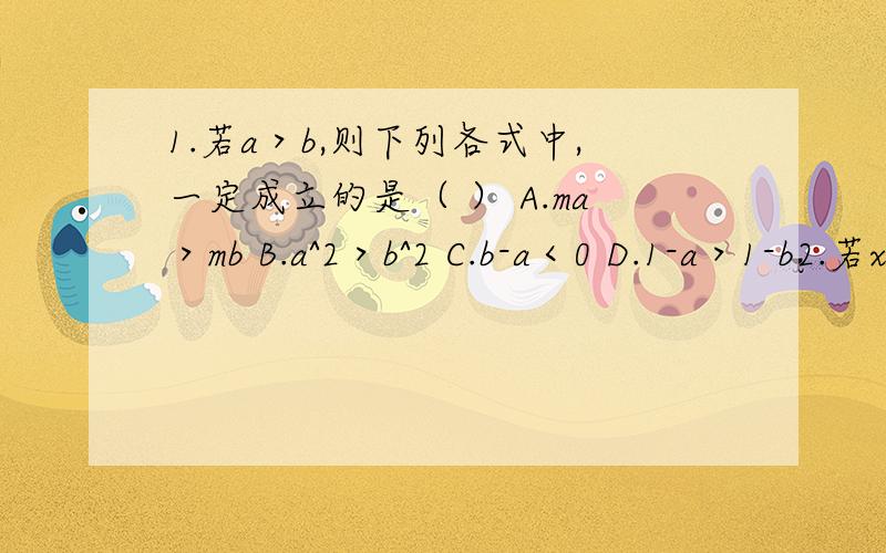 1.若a＞b,则下列各式中,一定成立的是（ ） A.ma＞mb B.a^2＞b^2 C.b-a＜0 D.1-a＞1-b2.若x＞y,则下列式子中.错误的是（ ）A.x-3＞y-3 B.3-x＞3-yC.x+3＞y+2D.1-a＞1-b