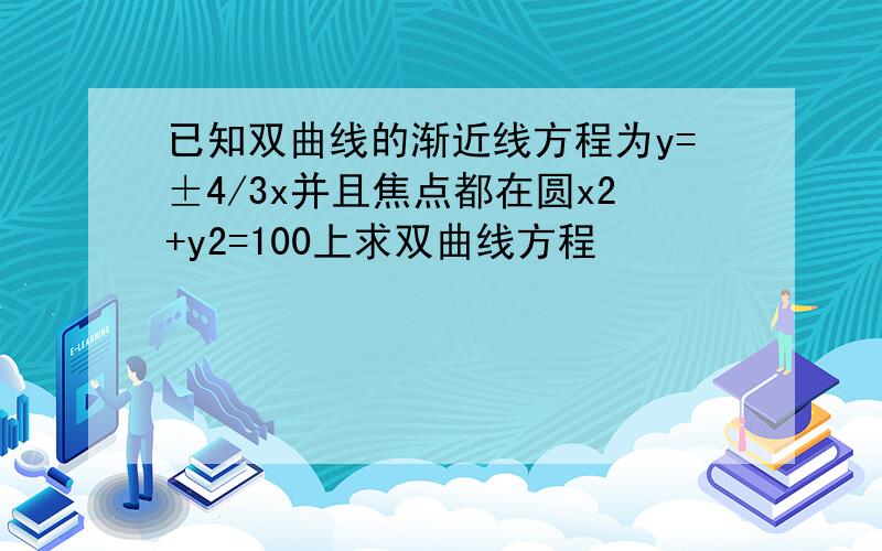 已知双曲线的渐近线方程为y=±4/3x并且焦点都在圆x2+y2=100上求双曲线方程