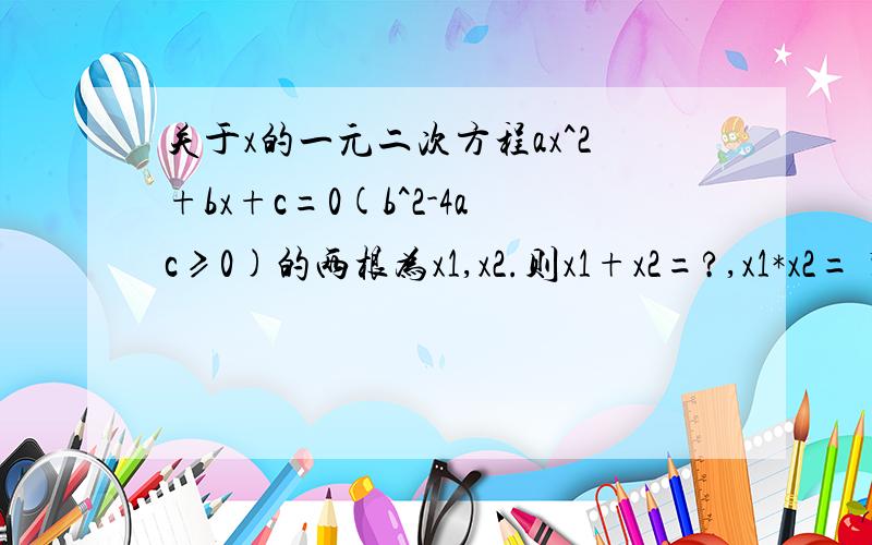 关于x的一元二次方程ax^2+bx+c=0(b^2-4ac≥0)的两根为x1,x2.则x1+x2=?,x1*x2= 紧急!