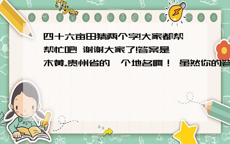 四十六亩田猜两个字!大家都帮帮忙吧! 谢谢大家了!答案是木黄。贵州省的一个地名啊！ 虽然你的答案不对，但是分还是给你了。新年到了，祝你开心！其实很简单的，木是十八的意思，黄