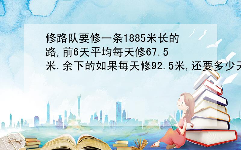 修路队要修一条1885米长的路,前6天平均每天修67.5米.余下的如果每天修92.5米,还要多少天才能修完?