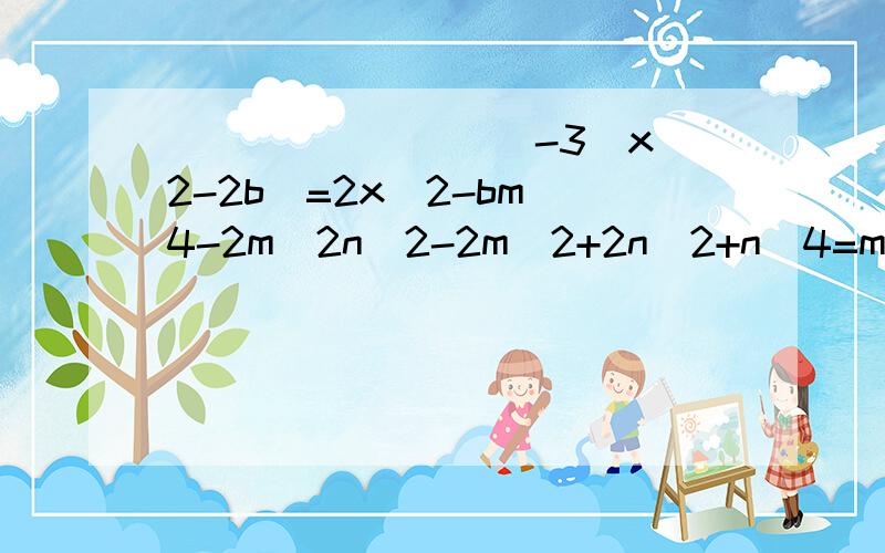 _________-3(x^2-2b)=2x^2-bm^4-2m^2n^2-2m^2+2n^2+n^4=m^4-2m^2n^2-()+n^4多项式5x^2y-15x^2y^2与12xy^2+23x^2y^2-x^2的差是——若ab=-2,a-b=1/4,则（ab-4a）+a-3b的值为